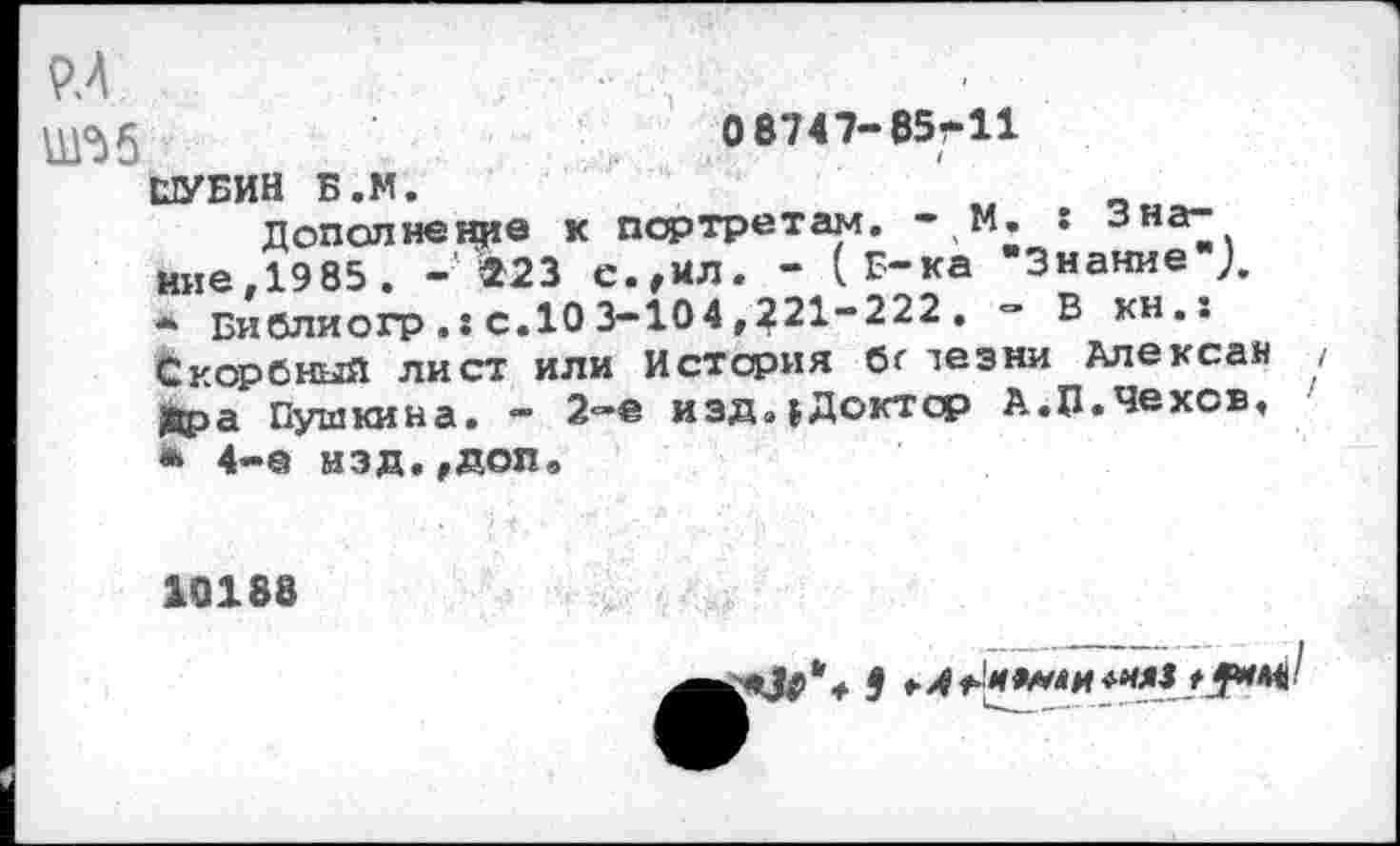 ﻿пух А	0 8747-85-11
ШУБИН Б.М.
Дополнение к портретам. •1М. : Зна^ иие.1985 . - $23 е.,ил. - (Б-ка "Знание ),
*	Библиогр с.10 3-104,221-222 , - В кн.: Скорбный лист или История бг лез ни Алексеи Кра Пушкина. — 2-е иэда|Доктср А.П.Чехов,
*	4-е нзд.,доп,
10188
